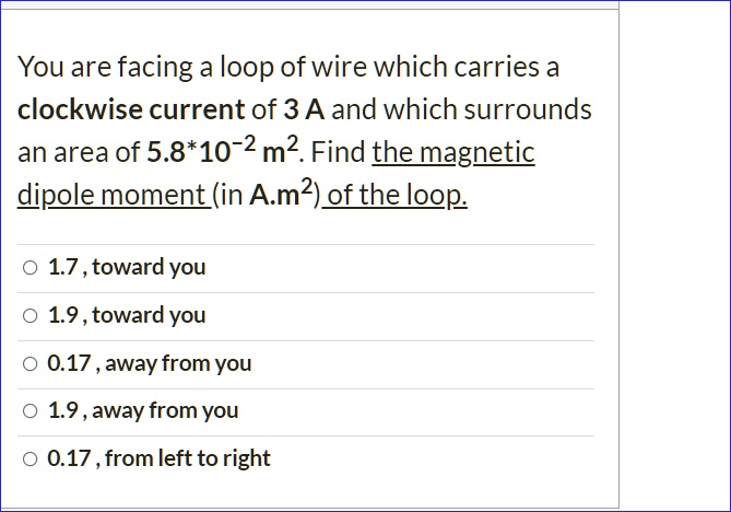 You are facing a loop of wire which carries a clockwise current of 3 A and which surrounds an area of 5.8*10?² m². Find the magnetic dipole moment (in A.m²) of the loop.

1.7, toward you
1.9, toward you
0.17, away from you
1.9, away from you
0.17, from left to right