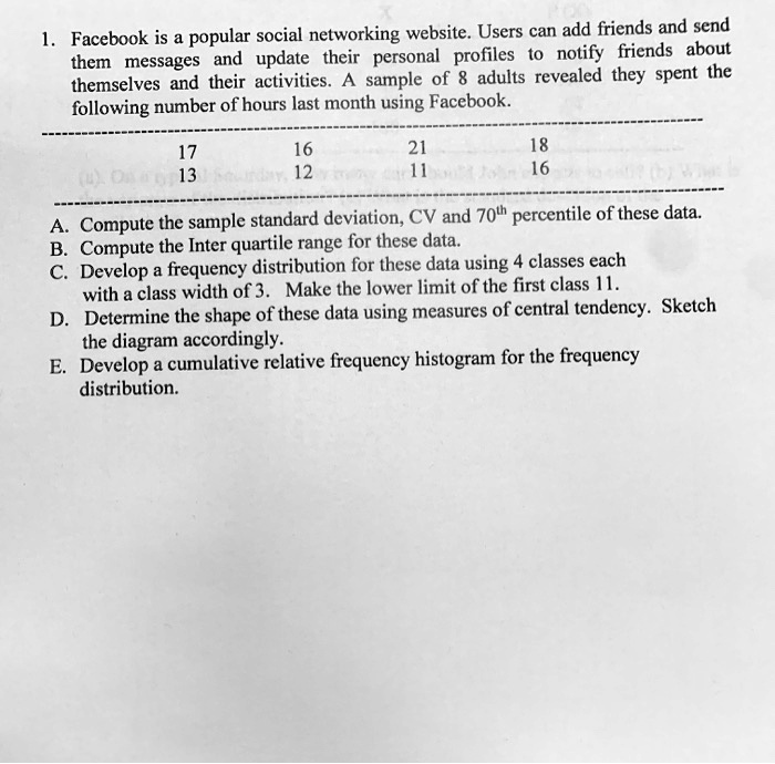 1. Facebook is a popular social networking website. Users can add friends and send them messages and update their personal profiles to notify friends about themselves and their activities. A sample of 8 adults revealed they spent the following number of hours last month using Facebook.
17 16 21 18
13 12 11 16
A. Compute the sample standard deviation, CV and 70th percentile of these data.
B. Compute the Inter quartile range for these data.
C. Develop a frequency distribution for these data using 4 classes each with a class width of 3. Make the lower limit of the first class 11.
D. Determine the shape of these data using measures of central tendency. Sketch the diagram accordingly.
E. Develop a cumulative relative frequency histogram for the frequency distribution.