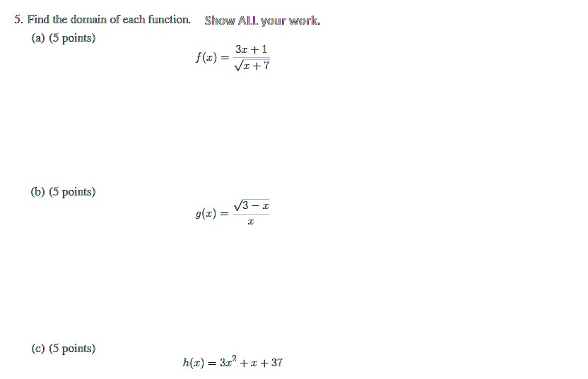 5. Find the domain of each function. Show ALL your work.
(a) (5 points)
f(x) = (3x+1)/(√(x+7))
(b) (5 points)
g(x) = (√(3-x))/(x)
(c) (5 points)
h(x) = 3x^2 + x + 37