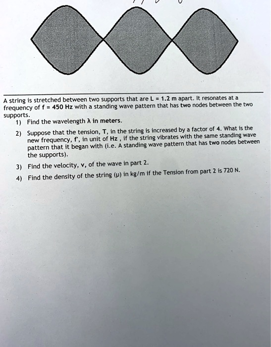 A string is stretched between two supports that are L = 1.2 m apart. It resonates at a
frequency of f = 450 Hz with a standing wave pattern that has two nodes between the two
supports.
1) Find the wavelength (lambda) in meters.
2) Suppose that the tension, T, in the string is increased by a factor of 4. What is the
new frequency, f', in unit of Hz, if the string vibrates with the same standing wave
pattern that it began with (i.e. A standing wave pattern that has two nodes between
the supports).
3) Find the velocity, v, of the wave in part 2.
4) Find the density of the string ((mu)) in kg/m if the Tension from part 2 is 720 N.