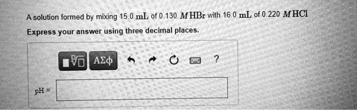 A solution formed by mixing 15.0 mL of 0.130 M HBr with 16.0 mL of 0.220 M HCl
Express your answer using three decimal places.
pH =