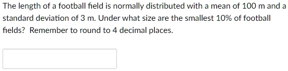 the length of a football field is normally distributed with a mean of 100 m and a standard deviation of 3 m under what size are the smallest 10 of football fields remember to round to 4 deci 12943