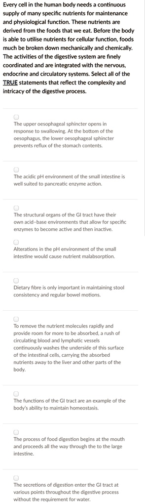 Every cell in the human body needs a continuous supply of many specific nutrients for maintenance and physiological function. These nutrients are derived from the foods that we eat. Before the body is able to utilise nutrients for cellular function, foods much be broken down mechanically and chemically. The activities of the digestive system are finely coordinated and are integrated with the nervous, endocrine and circulatory systems. Select all of the TRUE statements that reflect the complexity and intricacy of the digestive process.

The upper oesophageal sphincter opens in response to swallowing. At the bottom of the oesophagus, the lower oesophageal sphincter prevents reflux of the stomach contents.

The acidic pH environment of the small intestine is well suited to pancreatic enzyme action.

The structural organs of the GI tract have their own acid-base environments that allow for specific enzymes to become active and then inactive.

Alterations in the pH environment of the small intestine would cause nutrient malabsorption.

Dietary fibre is only important in maintaining stool consistency and regular bowel motions.

To remove the nutrient molecules rapidly and provide room for more to be absorbed, a rush of circulating blood and lymphatic vessels continuously washes the underside of this surface of the intestinal cells, carrying the absorbed nutrients away to the liver and other parts of the body.

The functions of the GI tract are an example of the body's ability to maintain homeostasis.

The process of food digestion begins at the mouth and proceeds all the way through the to the large intestine.

The secretions of digestion enter the GI tract at various points throughout the digestive process without the requirement for water.