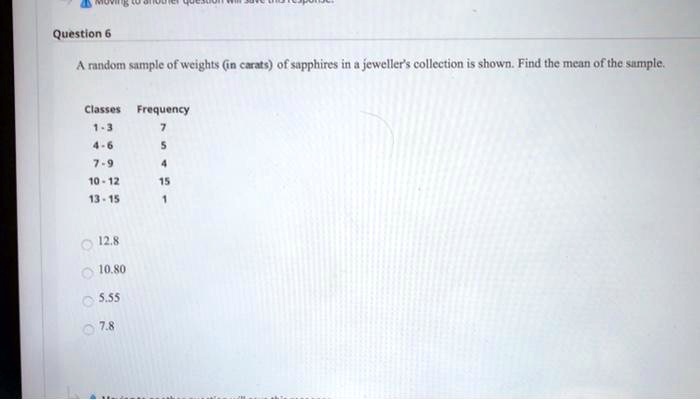 Question 6

A random sample of weights (in carats) of sapphires in a jeweller's collection is shown. Find the mean of the sample.

Classes Frequency
1-3 7
4-6 5
7-9 4
10-12 15
13-15 1

12.8
10.80
5.55
7.8