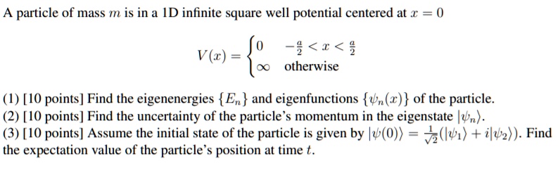 A particle of mass m is in a 1D infinite square well potential centered at x = 0

V(x) = egincases 0     -fraca2 < x < fraca2 infty     	extotherwise endcases

(1) [10 points] Find the eigenenergies En and eigenfunctions psin(x)  of the particle.
(2) [10 points] Find the uncertainty of the particle's momentum in the eigenstate |psinangle.
(3) [10 points] Assume the initial state of the particle is given by |psi(0)angle = frac1sqrt2(|psi1angle + i|psi2angle). Find the expectation value of the particle's position at time t.