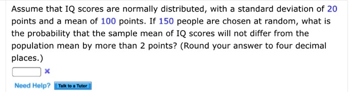 Assume that IQ scores are normally distributed, with a standard deviation of 20 points and a mean of 100 points. If 150 people are chosen at random, what is the probability that the sample mean of IQ scores will not differ from the population mean by more than 2 points? (Round your answer to four decimal places.)