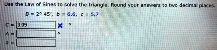 Use the Law of Sines to solve the triangle. Round your answers to two decimal places.
B = 2° 45', b = 6.6, c = 5.7
C = 3.09
A =
a =