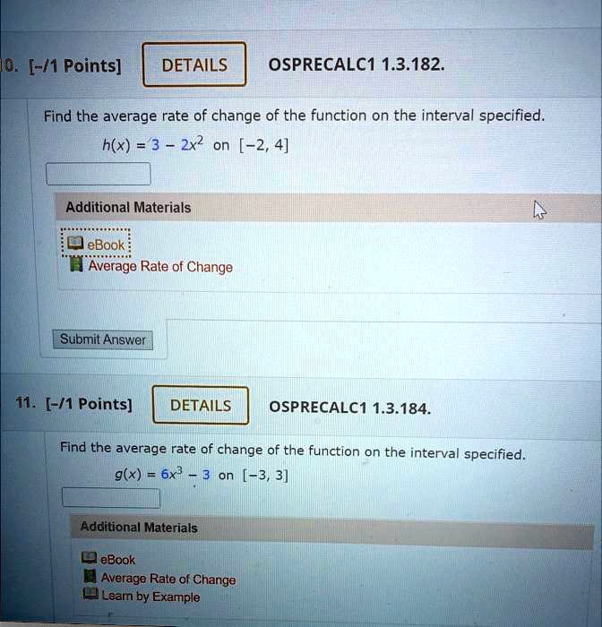 10. [-/1 Points]
DETAILS
OSPRECALC1 1.3.182.
Find the average rate of change of the function on the interval specified.
h(x) = 3 - 2x^2 on [-2, 4]
Additional Materials
eBook
Average Rate of Change
Submit Answer
11. [-/1 Points]
DETAILS
OSPRECALC1 1.3.184.
Find the average rate of change of the function on the interval specified.
g(x) = 6x^3 - 3 on [-3, 3]
Additional Materials
eBook
Average Rate of Change
Learn by Example