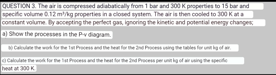 QUESTION 3. The air is compressed adiabatically from 1 bar and 300 K properties to 15 bar and specific volume 0.12 m³/kg properties in a closed system. The air is then cooled to 300 K at a constant volume. By accepting the perfect gas, ignoring the kinetic and potential energy changes; a) Show the processes in the P-v diagram. b) Calculate the work for the 1st Process and the heat for the 2nd Process using the tables for unit kg of air. c) Calculate the work for the 1st Process and the heat for the 2nd Process per unit kg of air using the specific heat at 300 K.