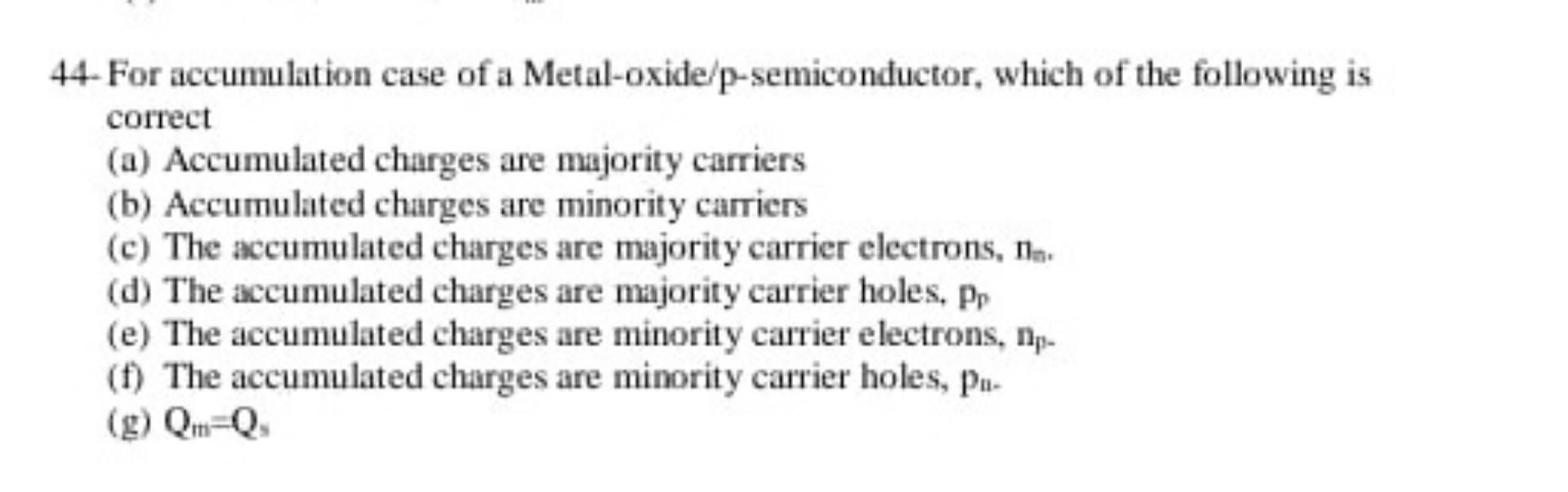 44- For accumulation case of a Metal-oxide/p-semiconductor, which of the following is correct
(a) Accumulated charges are majority carriers
(b) Accumulated charges are minority carriers
(c) The accumulated charges are majority carrier electrons, nn.
(d) The accumulated charges are majority carrier holes, pp
(e) The accumulated charges are minority carrier electrons, np-
(f) The accumulated charges are minority carrier holes, pn-
(g) Qm=Qs