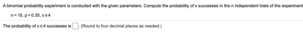 A binomial probability experiment is conducted with the given parameters. Compute the probability of x successes in the n independent trials of the experiment
n = 10, p = 0.35, x ? 4
The probability of x ? 4 successes is . (Round to four decimal places as needed.)