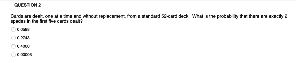 Cards are dealt, one at a time and without replacement, from a standard 52-card deck. What is the probability that there are exactly 2 spades in the first five cards dealt?
0.0588
0.2743
0.4000
0.00003