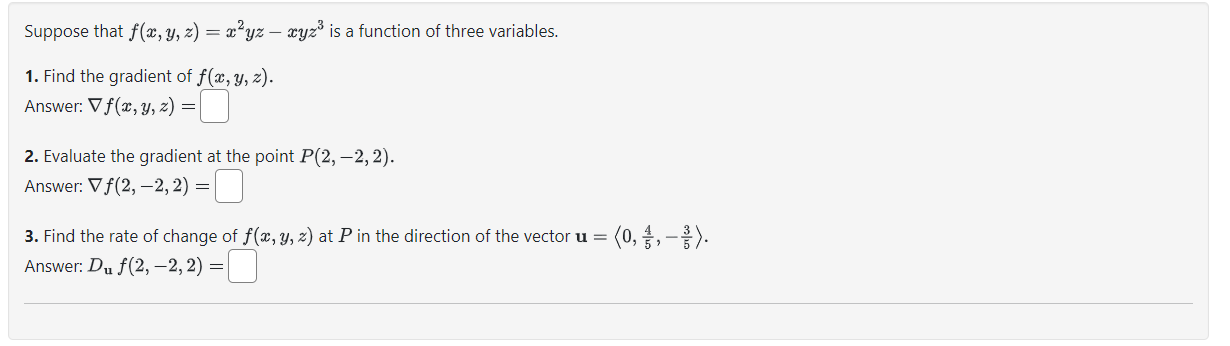 Suppose that ( f(x, y, z)=x^2 y z-x y z^3 ) is a function of three variables.
1. Find the gradient of ( f(x, y, z) ).
Answer: ( 
abla f(x, y, z)= )
2. Evaluate the gradient at the point ( P(2,-2,2) ).
Answer: ( 
abla f(2,-2,2)= )
3. Find the rate of change of ( f(x, y, z) ) at ( P ) in the direction of the vector ( mathbfu=leftlangle 0, frac45,-frac35ightangle ).
Answer: ( Dmathbfu f(2,-2,2)= )