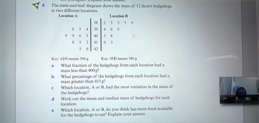 4 the stem and leaf diagram shows the mass of 12 desert hedgehogs in two different locations location a location b table85439435599668965405885241035042 key 439 means 394g key 3810 means 380 05518