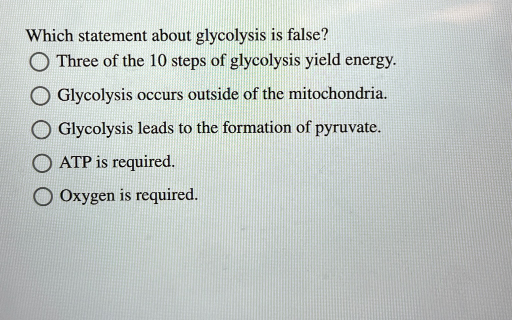Which statement about glycolysis is false?
Three of the 10 steps of glycolysis yield energy.
Glycolysis occurs outside of the mitochondria.
Glycolysis leads to the formation of pyruvate.
ATP is required.
Oxygen is required.