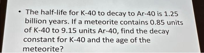 The half-life for K-40 to decay to Ar-40 is 1.25 billion years. If a meteorite contains 0.85 units of K-40 to 9.15 units Ar-40, find the decay constant for K-40 and the age of the meteorite?