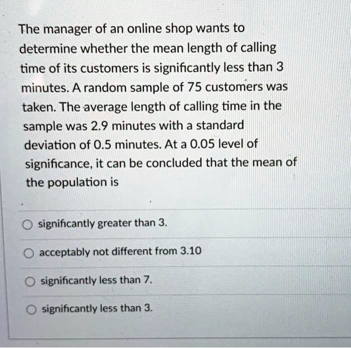 The manager of an online shop wants to determine whether the mean length of calling time of its customers is significantly less than 3 minutes. A random sample of 75 customers was taken. The average length of calling time in the sample was 2.9 minutes with a standard deviation of 0.5 minutes. At a 0.05 level of significance, it can be concluded that the mean of the population is
significantly greater than 3.
acceptably not different from 3.10
significantly less than 7.
significantly less than 3.