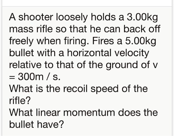A shooter loosely holds a 3.00kg mass rifle so that he can back off freely when firing. Fires a 5.00kg bullet with a horizontal velocity relative to that of the ground of v = 300m / s. What is the recoil speed of the rifle? What linear momentum does the bullet have?