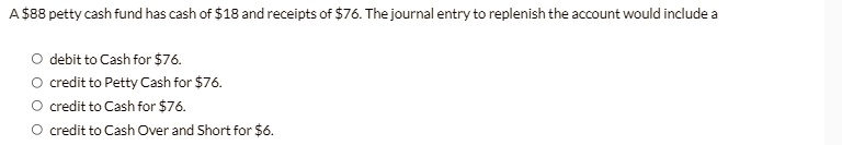 A 88 petty cash fund has cash of18 and receipts of 76. The journal entry to replenish the account would include a
? debit to Cash for76.
? credit to Petty Cash for 76.
? credit to Cash for76.
? credit to Cash Over and Short for 6.