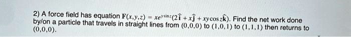 2) A force field has equation F(x,y,z) = xe^ysinz(2î + xĵ + xycoszk̂). Find the net work done by/on a particle that travels in straight lines from (0,0,0) to (1,0,1) to (1,1,1) then returns to (0,0,0).