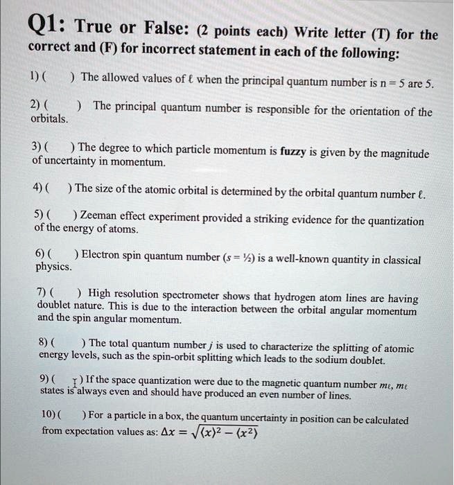 Q1: True or False: (2 points each) Write letter (T) for the
correct and (F) for incorrect statement in each of the following:
1) ( ) The allowed values of ℓ when the principal quantum number is n = 5 are 5.
2) ( ) The principal quantum number is responsible for the orientation of the
orbitals.
3) ( ) The degree to which particle momentum is fuzzy is given by the magnitude
of uncertainty in momentum.
4) ( ) The size of the atomic orbital is determined by the orbital quantum number ℓ.
5) ( ) Zeeman effect experiment provided a striking evidence for the quantization
of the energy of atoms.
6) ( ) Electron spin quantum number (s = (1)/(2)) is a well-known quantity in classical
physics.
7) ( ) High resolution spectrometer shows that hydrogen atom lines are having
doublet nature. This is due to the interaction between the orbital angular momentum
and the spin angular momentum.
8) ( ) The total quantum number j is used to characterize the splitting of atomic
energy levels, such as the spin-orbit splitting which leads to the sodium doublet.
9) ( ) If the space quantization were due to the magnetic quantum number mℓ, mℓ
states is always even and should have produced an even number of lines.
10) ( ) For a particle in a box, the quantum uncertainty in position can be calculated
from expectation values as: Δ x = √((x^2) - (x)^2)