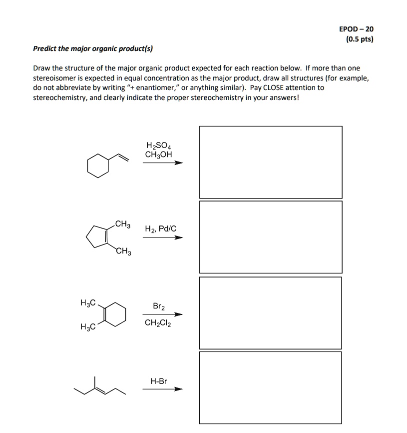 Predict the major organic product(s)
Draw the structure of the major organic product expected for each reaction below. If more than one stereoisomer is expected in equal concentration as the major product, draw all structures (for example, do not abbreviate by writing "+ enantiomer," or anything similar). Pay CLOSE attention to stereochemistry, and clearly indicate the proper stereochemistry in your answers!
H2SO4 CH3OH
CH3 H2, Pd/C CH3
H3C Br2 CH2Cl2 H3C
H-Br