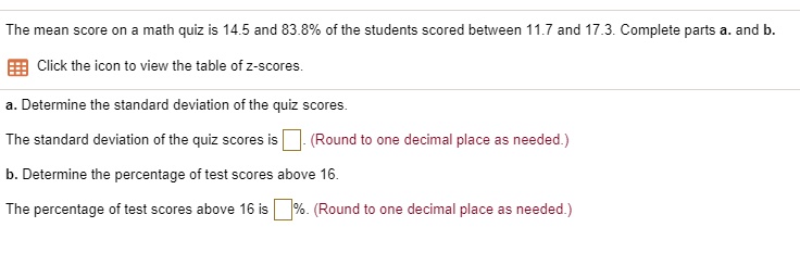 The mean score on a math quiz is 14.5 and 83.8% of the students scored between 11.7 and 17.3. Complete parts a. and b.
Click the icon to view the table of z-scores.
a. Determine the standard deviation of the quiz scores.
The standard deviation of the quiz scores is . (Round to one decimal place as needed.)
b. Determine the percentage of test scores above 16.
The percentage of test scores above 16 is %. (Round to one decimal place as needed.)