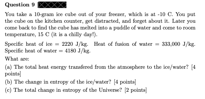 Question 9 You take a 10-gram ice cube out of your freezer, which is at -10 C. You put the cube on the kitchen counter, get distracted, and forget about it. Later you come back to find the cube has melted into a puddle of water and come to room temperature, 15 C (it is a chilly day!). Specific heat of ice = 2220 J/kg. Heat of fusion of water = 333,000 J/kg. Specific heat of water = 4180 J/kg. What are: (a) The total heat energy transfered from the atmosphere to the ice/water? [4 points] (b) The change in entropy of the ice/water? [4 points] (c) The total change in entropy of the Universe? [2 points]