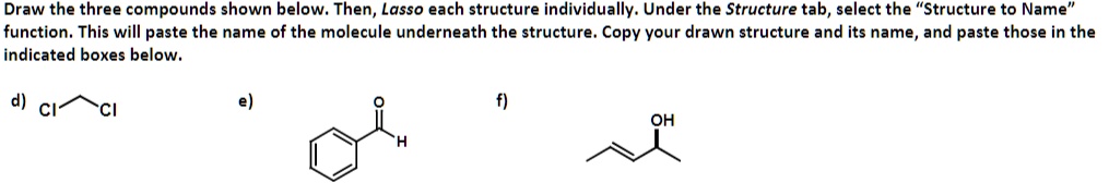 Draw the three compounds shown below. Then, Lasso each structure individually. Under the Structure tab, select the "Structure to Name" function. This will paste the name of the molecule underneath the structure. Copy your drawn structure and its name, and paste those in the indicated boxes below.
d) ClC̃l
e) Structure
f) OHStructure