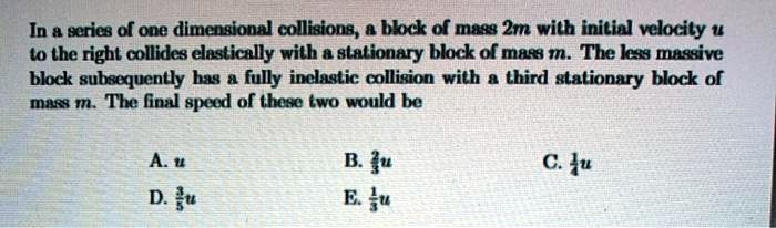 In a series of one dimensional collisions, a block of mass 2m with initial velocity u to the right collides elastically with a stationary block of mass m. The less massive block subsequently has a fully inelastic collision with a third stationary block of mass m. The final speed of these two would be
A. u
D. rac35u
B. rac23u
E. rac13u
C. rac14u