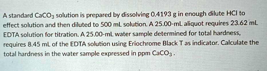A standard CaCO3 solution is prepared by dissolving 0.4193 g in enough dilute HCl to effect solution and then diluted to 500 mL solution. A 25.00-mL aliquot requires 23.62 mL EDTA solution for titration. A 25.00-mL water sample determined for total hardness, requires 8.45 mL of the EDTA solution using Eriochrome Black T as indicator. Calculate the total hardness in the water sample expressed in ppm CaCO3.