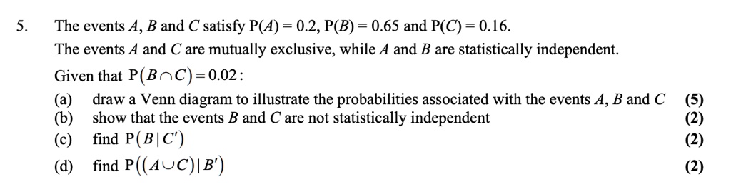5. The events A, B and C satisfy P(A) = 0.2, P(B) = 0.65 and P(C) = 0.16.
The events A and C are mutually exclusive, while A and B are statistically independent.
Given that P(B ? C) = 0.02:
(a) draw a Venn diagram to illustrate the probabilities associated with the events A, B and C
(b) show that the events B and C are not statistically independent
(c) find P(B | C')
(d) find P((A ? C) | B')