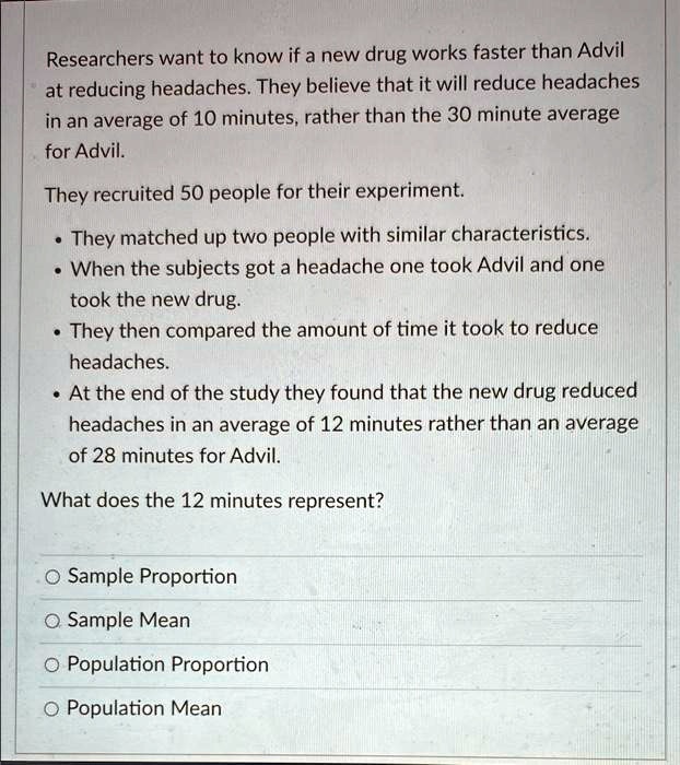 Researchers want to know if a new drug works faster than Advil
at reducing headaches. They believe that it will reduce headaches
in an average of 10 minutes, rather than the 30 minute average
for Advil.
They recruited 50 people for their experiment.
• They matched up two people with similar characteristics.
• When the subjects got a headache one took Advil and one
took the new drug.
• They then compared the amount of time it took to reduce
headaches.
• At the end of the study they found that the new drug reduced
headaches in an average of 12 minutes rather than an average
of 28 minutes for Advil.
What does the 12 minutes represent?
Sample Proportion
Sample Mean
Population Proportion
Population Mean
