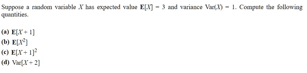 Suppose a random variable X has expected value E[X] = 3 and variance Var(X) = 1. Compute the following quantities.

(a) E[X + 1]
(b) E[X^2]
(c) E[X + 1]^2
(d) Var[X + 2]