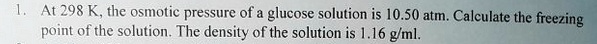 At 298 K, the osmotic pressure of a glucose solution is 10.50 atm. Calculate the freezing point of the solution. The density of the solution is 1.16 g/ml.