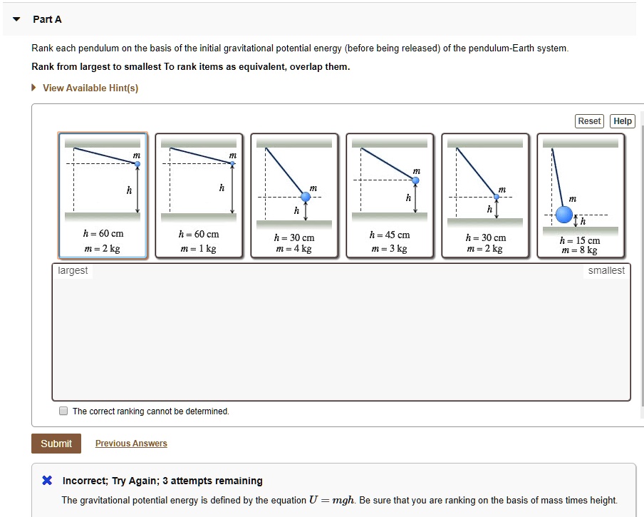 Part A
Rank each pendulum on the basis of the initial gravitational potential energy (before being released) of the pendulum-Earth system.
Rank from largest to smallest To rank items as equivalent, overlap them.
View Available Hint(s)
Reset Help
h = 60 cm m = 2 kg
h = 60 cm m = 1 kg
h = 30 cm m = 4 kg
h = 45 cm m = 3 kg
h = 30 cm m = 2 kg
h = 15 cm m = 8 kg
largest
smallest
The correct ranking cannot be determined.
Submit Previous Answers
Incorrect; Try Again; 3 attempts remaining
The gravitational potential energy is defined by the equation U = mgh. Be sure that you are ranking on the basis of mass times height.