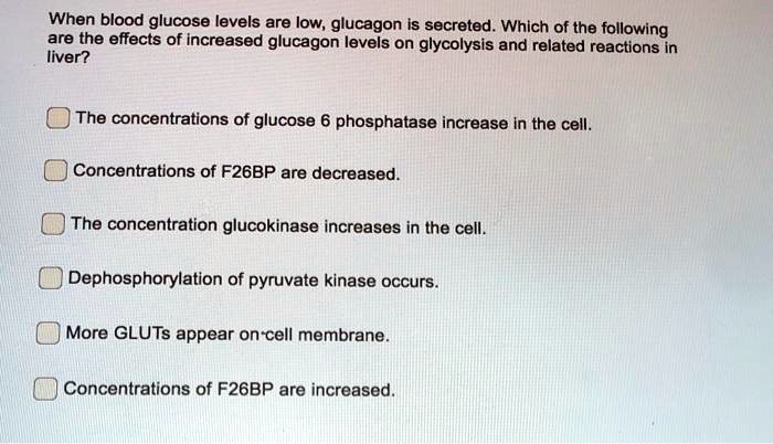When blood glucose levels are low, glucagon is secreted. Which of the following are the effects of increased glucagon levels on glycolysis and related reactions in liver?
The concentrations of glucose 6 phosphatase increase in the cell.
Concentrations of F26BP are decreased.
The concentration glucokinase increases in the cell.
Dephosphorylation of pyruvate kinase occurs.
More GLUTs appear on cell membrane.
Concentrations of F26BP are increased.