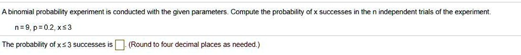 A binomial probability experiment is conducted with the given parameters. Compute the probability of x successes in the n independent trials of the experiment.
n = 9, p = 0.2, x ? 3
The probability of x ? 3 successes is . (Round to four decimal places as needed.)