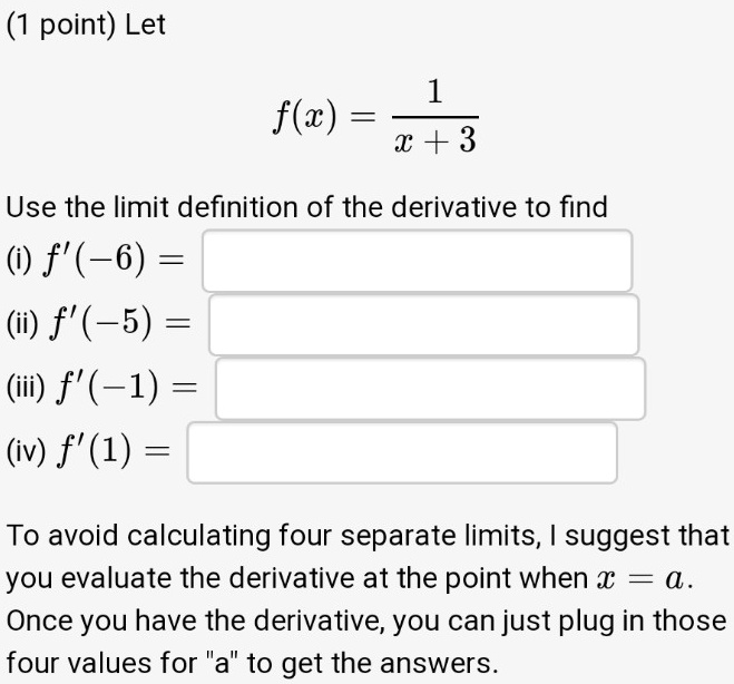 Let
f(x) = 1 / (x + 3)
Use the limit definition of the derivative to find
(i) f'(-6) =
(ii) f'(-5) =
(iii) f'(-1) =
(iv) f'(1) =
To avoid calculating four separate limits, I suggest that you evaluate the derivative at the point when x = a.
Once you have the derivative, you can just plug in those four values for "a" to get the answers.