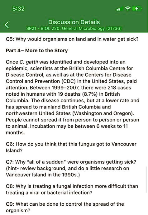 Q5: Why would organisms on land and in water get sick?
Part 4- More to the Story
Once C. gattii was identified and developed into an epidemic, scientists at the British Columbia Centre for Disease Control, as well as at the Centers for Disease Control and Prevention (CDC) in the United States, paid attention. Between 1999–2007, there were 218 cases noted in humans with 19 deaths (8.7%) in British Columbia. The disease continues, but at a lower rate and has spread to mainland British Columbia and northwestern United States (Washington and Oregon). People cannot spread it from person to person or person to animal. Incubation may be between 6 weeks to 11 months.
Q6: How do you think that this fungus got to Vancouver Island?
Q7: Why "all of a sudden" were organisms getting sick? (hint- review background, and do a little research on Vancouver Island in the 1990s.)
Q8: Why is treating a fungal infection more difficult than treating a viral or bacterial infection?
Q9: What can be done to control the spread of the organism?
