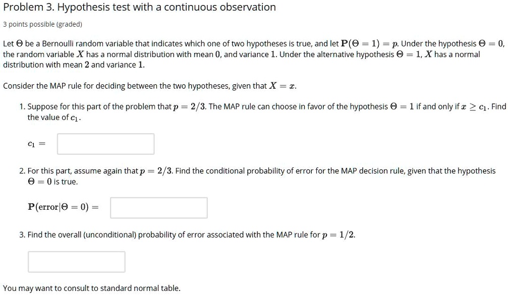 Problem 3. Hypothesis test with a continuous observation
3 points possible (graded)
Let Theta be a Bernoulli random variable that indicates which one of two hypotheses is true, and let P(Theta = 1) = p. Under the hypothesis Theta = 0,
the random variable X has a normal distribution with mean 0, and variance 1. Under the alternative hypothesis Theta = 1, X has a normal
distribution with mean 2 and variance 1.
Consider the MAP rule for deciding between the two hypotheses, given that X = x.
1. Suppose for this part of the problem that p = 2/3. The MAP rule can choose in favor of the hypothesis Theta = 1 if and only if x ge c1. Find
the value of c1.
c1 =
2. For this part, assume again that p = 2/3. Find the conditional probability of error for the MAP decision rule, given that the hypothesis
Theta = 0 is true.
P(error|Theta = 0) =
3. Find the overall (unconditional) probability of error associated with the MAP rule for p = 1/2.
You may want to consult to standard normal table.