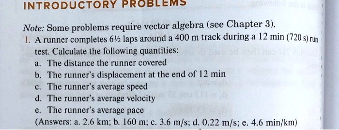 INTRODUCTORY PROBLEMS

Note: Some problems require vector algebra (see Chapter 3).
1. A runner completes 6½ laps around a 400 m track during a 12 min (720 s) run test. Calculate the following quantities:
a. The distance the runner covered
b. The runner's displacement at the end of 12 min
c. The runner's average speed
d. The runner's average velocity
e. The runner's average pace
(Answers: a. 2.6 km; b. 160 m; c. 3.6 m/s; d. 0.22 m/s; e. 4.6 min/km)