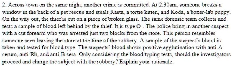 Across town on the same night, another crime is committed. At 2:30am, someone breaks a window in the back of a pet rescue and steals Rasta, a tortie kitten, and Koda, a boxer-lab puppy. On the way out, the thief is cut on a piece of broken glass. The same forensic team collects and tests a sample of blood left behind by the thief. It is type O-. The police bring in another suspect with a cut forearm who was arrested just two blocks from the store. This person resembles someone seen leaving the store at the time of the robbery. A sample of the suspect's blood is taken and tested for blood type. The suspects' blood shows positive agglutination with anti-A serum, anti-Rh, and anti-B sera. Only considering the blood typing tests, should the investigators proceed and charge the subject with the robbery? Explain your rationale.