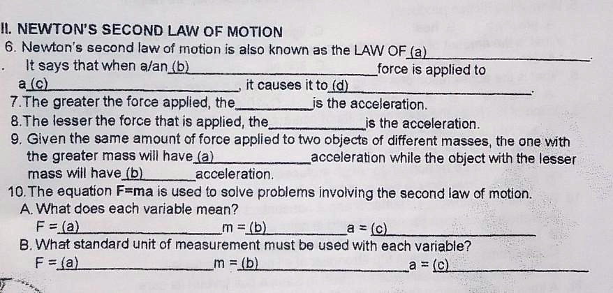II. NEWTON'S SECOND LAW OF MOTION
6. Newton's second law of motion is also known as the LAW OF (a) 
. It says that when a/an (b)  force is applied to
a (c) , it causes it to (d) .
7. The greater the force applied, the  is the acceleration.
8. The lesser the force that is applied, the  is the acceleration.
9. Given the same amount of force applied to two objects of different masses, the one with
the greater mass will have (a)  acceleration while the object with the lesser
mass will have (b)  acceleration.
10. The equation F=ma is used to solve problems involving the second law of motion.
A. What does each variable mean?
F = (a)  m = (b)  a = (c) 
B. What standard unit of measurement must be used with each variable?
F = (a)  m = (b)  a = (c) 