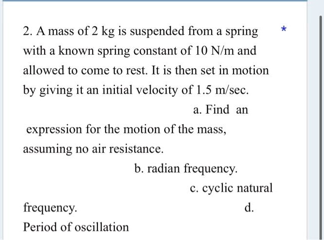 2. A mass of 2 kg is suspended from a spring with a known spring constant of 10 N/m and allowed to come to rest. It is then set in motion by giving it an initial velocity of 1.5 m/sec.
a. Find an expression for the motion of the mass, assuming no air resistance.
b. radian frequency.
c. cyclic natural frequency.
d. Period of oscillation