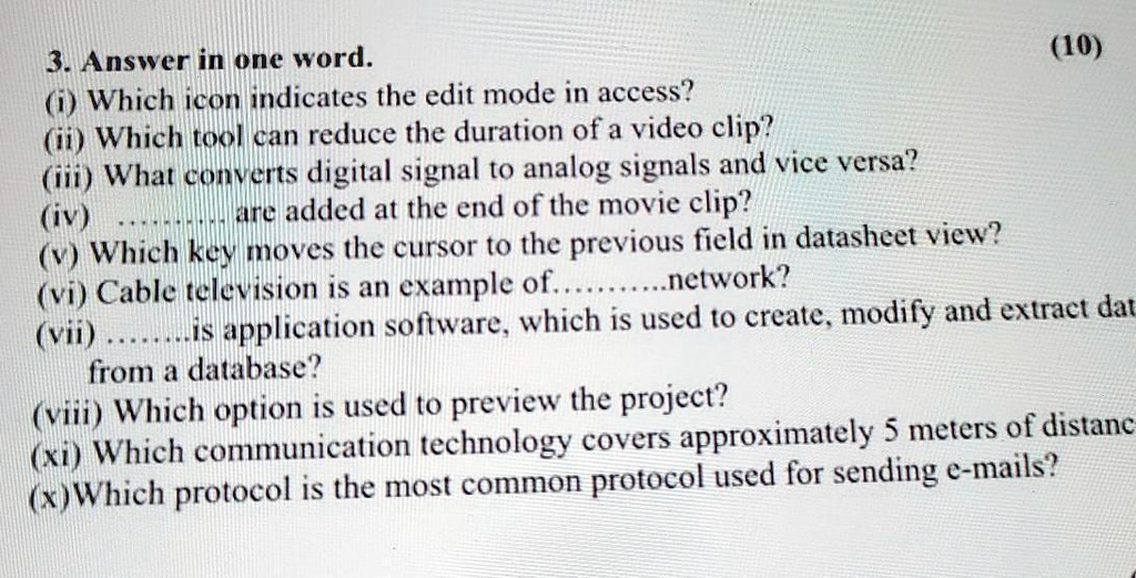 3. Answer in one word.
(i) Which icon indicates the edit mode in access?
(ii) Which tool can reduce the duration of a video clip?
(iii) What converts digital signal to analog signals and vice versa?
(iv) 
are added at the end of the movie clip?
(v) Which key moves the cursor to the previous field in datasheet view?
(vi) Cable television is an example of...........network?
(10)
(vii) ........is application software, which is used to create, modify and extract dat
from a database?
(viii) Which option is used to preview the project?
(xi) Which communication technology covers approximately 5 meters of distanc
(x)Which protocol is the most common protocol used for sending e-mails?