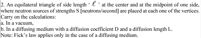 2. An equilateral triangle of side length 'l' at the center and at the midpoint of one side,
where neutron sources of strengths S [neutrons/second] are placed at each one of the vertices.
Carry on the calculations:
a. In a vacuum,
b. In a diffusing medium with a diffusion coefficient D and a diffusion length L.
Note: Fick's law applies only in the case of a diffusing medium.