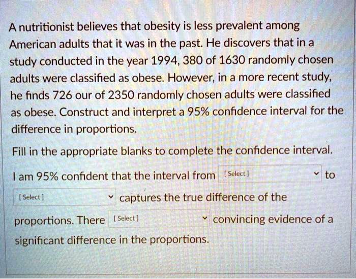 A nutritionist believes that obesity is less prevalent among American adults that it was in the past. He discovers that in a study conducted in the year 1994, 380 of 1630 randomly chosen adults were classified as obese. However, in a more recent study, he finds 726 our of 2350 randomly chosen adults were classified as obese. Construct and interpret a 95% confidence interval for the difference in proportions.

Fill in the appropriate blanks to complete the confidence interval.

I am 95% confident that the interval from [ Select ] to [ Select ] captures the true difference of the proportions. There [ Select ] convincing evidence of a significant difference in the proportions.
