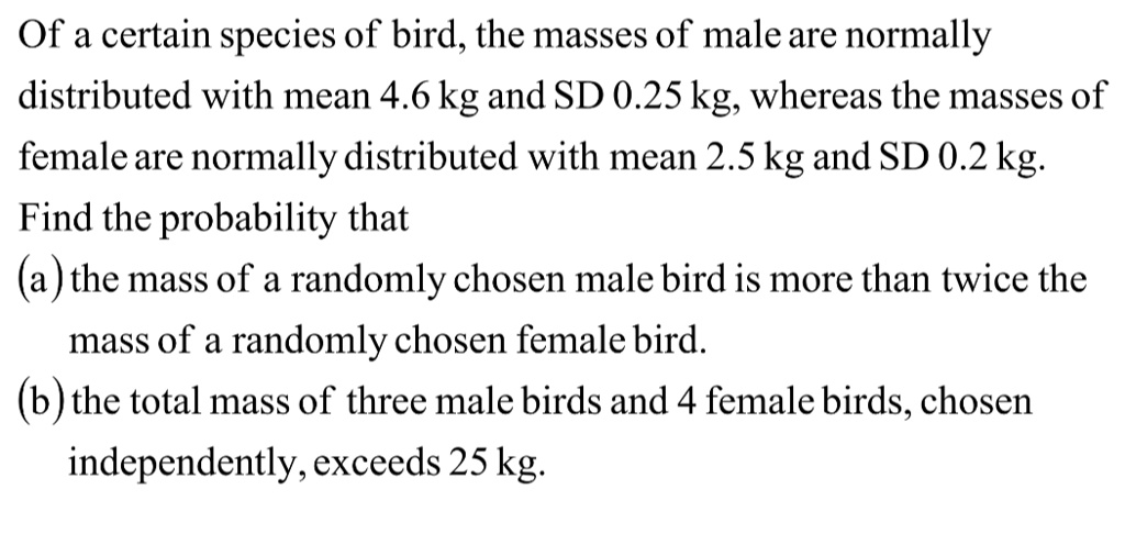 Of a certain species of bird, the masses of male are normally
distributed with mean 4.6 kg and SD 0.25 kg, whereas the masses of
female are normally distributed with mean 2.5 kg and SD 0.2 kg.
Find the probability that
(a) the mass of a randomly chosen male bird is more than twice the
mass of a randomly chosen female bird.
(b) the total mass of three male birds and 4 female birds, chosen
independently, exceeds 25 kg.