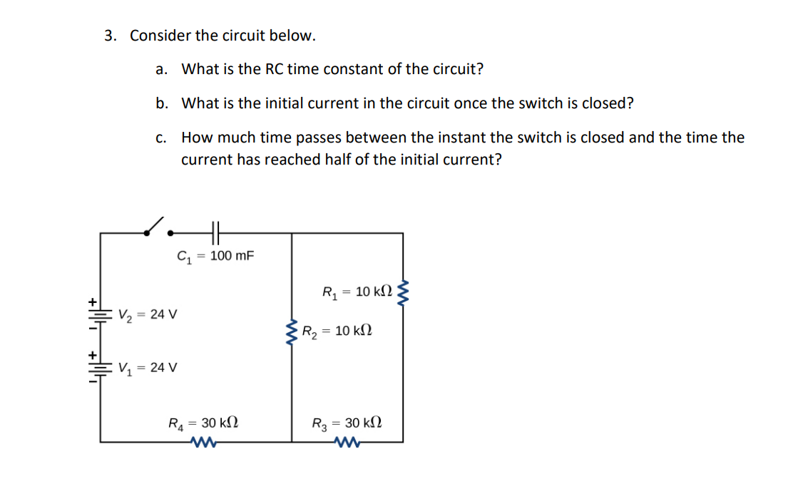 3. Consider the circuit below.
a. What is the RC time constant of the circuit?
b. What is the initial current in the circuit once the switch is closed?
c. How much time passes between the instant the switch is closed and the time the current has reached half of the initial current?